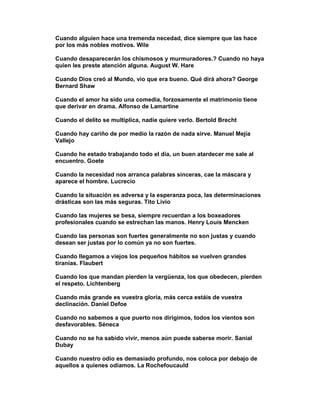 Cuando alguien hace una tremenda necedad, dice siempre que las hace
por los más nobles motivos. Wile

Cuando desaparecerán los chismosos y murmuradores.? Cuando no haya
quien les preste atención alguna. August W. Hare

Cuando Dios creó al Mundo, vio que era bueno. Qué dirá ahora? George
Bernard Shaw

Cuando el amor ha sido una comedia, forzosamente el matrimonio tiene
que derivar en drama. Alfonso de Lamartine

Cuando el delito se multiplica, nadie quiere verlo. Bertold Brecht

Cuando hay cariño de por medio la razón de nada sirve. Manuel Mejía
Vallejo

Cuando he estado trabajando todo el día, un buen atardecer me sale al
encuentro. Goete

Cuando la necesidad nos arranca palabras sinceras, cae la máscara y
aparece el hombre. Lucrecio

Cuando la situación es adversa y la esperanza poca, las determinaciones
drásticas son las más seguras. Tito Livio

Cuando las mujeres se besa, siempre recuerdan a los boxeadores
profesionales cuando se estrechan las manos. Henry Louis Mencken

Cuando las personas son fuertes generalmente no son justas y cuando
desean ser justas por lo común ya no son fuertes.

Cuando llegamos a viejos los pequeños hábitos se vuelven grandes
tiranías. Flaubert

Cuando los que mandan pierden la vergüenza, los que obedecen, pierden
el respeto. Lichtenberg

Cuando más grande es vuestra gloria, más cerca estáis de vuestra
declinación. Daniel Defoe

Cuando no sabemos a que puerto nos dirigimos, todos los vientos son
desfavorables. Séneca

Cuando no se ha sabido vivir, menos aún puede saberse morir. Sanial
Dubay

Cuando nuestro odio es demasiado profundo, nos coloca por debajo de
aquellos a quienes odiamos. La Rochefoucauld
 