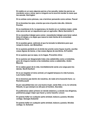 Si metéis en un saco algunos perros y los sacudís, todos los perros se
morderán unos a otros, pero a ninguno se le ocurrirá morder la mano que
los sacude. Harrington

Si no actúas como piensas, vas a terminar pensando como actúas. Pascal

Si no levantas los ojos, creerás que eres el punto más alto. Antonio
Porchia

Si no mantienes la fe, la esperanza y la ilusión en un mañana mejor, estás
más cerca de ser un sepulturero que un agricultor. Mario Sarmiento V.

Si no necesitas trabajar para comer, necesitarás trabajar para tener salud.
Ama el trabajo y no dejes que nazca la mala hierba de la ociosidad.
Guillermo Penn

Si no puedes ganar, estimula al que ha tomado la delantera para que
rompa la marca. Jan Mickeithen

Si no quieres perderte en el olvido tan pronto como hayas muerto, escribe
cosas dignas de leerse, o haz cosas dignas de escribirse. B.Franklin

Si no quieres que se sepa, no lo hagas. Proverbio chino

Si no quieres ser desgraciado trata a las catástrofes como a molestias,
pero de ninguna manera a las molestias como a catástrofes. Andre
Maurois

Si no sabes gozar de la vida, inevitablemente serás una carga para los
demás. Nevitt Sanford

Si no se respetan el reino animal y el vegetal tampoco la vida humana.
Luis Carlos Galán

Si no tenemos paz dentro de nosotros, de nada sirve buscarla fuera. La
Rochefoucauld

Si por casualidad das con una buena mujer, serás feliz; si no, te volverás
filósofo, lo que siempre es útil para el hombre. Socrates

Si pudiéramos saber primero en donde estamos y a donde nos dirigimos,
podríamos juzgar mejor que hacer y como hacerlo. Lincon

Si quieres hallar en cualquier parte amistad, dulzura y poesía, llévalas
contigo. Georges Dubamel

Si quieres hallar en cualquier parte amistad, dulzura y poesía, llévalas
contigo. G. Duhamel
 