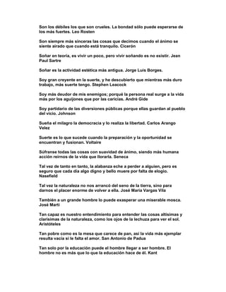 Son los débiles los que son crueles. La bondad sólo puede esperarse de
los más fuertes. Leo Rosten

Son siempre más sinceras las cosas que decimos cuando el ánimo se
siente airado que cuando está tranquilo. Cicerón

Soñar en teoría, es vivir un poco, pero vivir soñando es no existir. Jean
Paul Sartre

Soñar es la actividad estética más antigua. Jorge Luis Borges.

Soy gran creyente en la suerte, y he descubierto que mientras más duro
trabajo, más suerte tengo. Stephen Leacock

Soy más deudor de mis enemigos; porqué la persona real surge a la vida
más por los aguijones que por las caricias. André Gide

Soy partidario de las diversiones públicas porque ellas guardan al pueblo
del vicio. Johnson

Sueña el milagro la democracia y lo realiza la libertad. Carlos Arango
Velez

Suerte es lo que sucede cuando la preparación y la oportunidad se
encuentran y fusionan. Voltaire

Súfranse todas las cosas con suavidad de ánimo, siendo más humana
acción reírnos de la vida que llorarla. Seneca

Tal vez de tanto en tanto, la alabanza eche a perder a alguien, pero es
seguro que cada día algo digno y bello muere por falta de elogio.
Nasefield

Tal vez la naturaleza no nos arrancó del seno de la tierra, sino para
darnos el placer enorme de volver a ella. José Maria Vargas Vila

También a un grande hombre lo puede exasperar una miserable mosca.
José Martí

Tan capaz es nuestro entendimiento para entender las cosas altísimas y
clarísimas de la naturaleza, como los ojos de la lechuza para ver el sol.
Aristóteles

Tan pobre como es la mesa que carece de pan, así la vida más ejemplar
resulta vacía si le falta el amor. San Antonio de Padua

Tan solo por la educación puede el hombre llegar a ser hombre. El
hombre no es más que lo que la educación hace de él. Kant
 