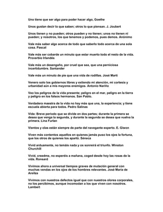 Uno tiene que ser algo para poder hacer algo, Goethe

Unos gustan decir lo que saben; otros lo que piensan. J. Joubert

Unos tienen y no pueden; otros pueden y no tienen; unos no tienen ni
pueden; y nosotros, los que tenemos y podemos, pues demos. Anónimo

Vale más saber algo acerca de todo que saberlo todo acerca de una sola
cosa. Pascal

Vale más ser cobarde un minuto que estar muerto todo el resto de la vida.
Proverbio Irlandés

Vale más un desengaño, por cruel que sea, que una perniciosa
incertidumbre. Santander

Vale más un minuto de pie que una vida de rodillas. José Martí

Venero solo los gobiernos libres y extiendo mi atención, mi cortesía y
urbanidad aún a mis mayores enemigos. Antonio Nariño

Veo los peligros de la vida presente; peligro en el mar, peligro en la tierra
y peligro en los falsos hermanos. San Pablo.

Verdadera maestra de la vida no hay más que una, la experiencia; y tiene
escuela abierta para todos. Pedro Salinas

Vida: Breve período que se divide en dos partes; durante la primera se
desea que venga la segunda, y durante la segunda se desea que vuelva la
primera. Lina Furlan

Vientos y olas están siempre de parte del navegante experto. E. Giwon

Viven más contentos aquellos en quienes jamás puso los ojos la fortuna,
que los otros de quienes los apartó. Séneca

Vivid arduamente, no temáis nada y os sonreirá el triunfo. Winston
Churchill

Vivid, creedme, no esperéis a mañana, coged desde hoy las rosas de la
vida. Ronsard

Vivimos ahora a universal tiempos graves de mutación general con
muchas vendas en los ojos de los hombres relevantes. José María de
Areilza

Vivimos con nuestros defectos igual que con nuestros olores corporales,
no los percibimos, aunque incomodan a los que viven con nosotros.
Lambert
 