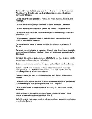 De la unión y cordialidad recíproca depende el próspero destino de las
Américas, y la división sólo puede producirnos miserias y lágrimas.
Berrnardo O'Higgins

De los recuerdos del pasado se forman las vidas nuevas. Antonio José
Restrepo.

De nada sirve correr; lo que conviene es partir a tiempo. La Fontain

De nada sirven los triunfos si la paz no los corona. Antonio Nariño

De noventa enfermedades, cincuenta las produce la culpa y cuarenta la
ignorancia. Syro

De querer ser a creer que se es ya va la distancia de lo trágico o lo
cómico. José Ortega y Gasset

De que sirve dar leyes, si han de eludirlas los mismos que las dan. ?
Turgot

De todos los animales de la creación, el hombre es el único que bebe sin
tener sed, come sin tener hambre y habla sin tener nada que decir. John
Steinbeck

De todos los caminos que conducen a la fortuna, los mas seguros son la
concentración, la constancia y el trabajo.

Debe necesariamente temer mucho quien es temido de muchos. Séneca

Debemos conformar nuestras acciones a los intereses de nuestros
semejantes, o a los de la felicidad pública, de la cual resulta nuestra
felicidad particular. Juan Garcia del Rio

Debemos obrar, no para ir contra el destino, sino para ir delante de él.
Hebbel

Debemos tener buenos amigos, que nos enseñen lo bueno, y perversos y
crueles enemigos, que nos impidan obrar mal. Diógenes

Deberíamos utilizar el pasado como trampolín y no como sofá. Harold
Masmillan

Decir amistad es decir entendimiento cabal, confianza rápida y larga
memoria; es decir, fidelidad. Gabriela Mistral

Definitivamente habrá que rendirse a la evidencia de que este mundo esta
loco. Sacha Guitryl.
 