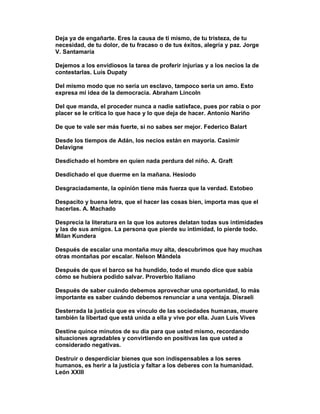 Deja ya de engañarte. Eres la causa de ti mismo, de tu tristeza, de tu
necesidad, de tu dolor, de tu fracaso o de tus éxitos, alegría y paz. Jorge
V. Santamaría

Dejemos a los envidiosos la tarea de proferir injurias y a los necios la de
contestarlas. Luis Dupaty

Del mismo modo que no sería un esclavo, tampoco sería un amo. Esto
expresa mi idea de la democracia. Abraham Lincoln

Del que manda, el proceder nunca a nadie satisface, pues por rabia o por
placer se le critica lo que hace y lo que deja de hacer. Antonio Nariño

De que te vale ser más fuerte, si no sabes ser mejor. Federico Balart

Desde los tiempos de Adán, los necios están en mayoría. Casimir
Delavigne

Desdichado el hombre en quien nada perdura del niño. A. Graft

Desdichado el que duerme en la mañana. Hesiodo

Desgraciadamente, la opinión tiene más fuerza que la verdad. Estobeo

Despacito y buena letra, que el hacer las cosas bien, importa mas que el
hacerlas. A. Machado

Desprecia la literatura en la que los autores delatan todas sus intimidades
y las de sus amigos. La persona que pierde su intimidad, lo pierde todo.
Milan Kundera

Después de escalar una montaña muy alta, descubrimos que hay muchas
otras montañas por escalar. Nelson Mándela

Después de que el barco se ha hundido, todo el mundo dice que sabía
cómo se hubiera podido salvar. Proverbio Italiano

Después de saber cuándo debemos aprovechar una oportunidad, lo más
importante es saber cuándo debemos renunciar a una ventaja. Disraeli

Desterrada la justicia que es vínculo de las sociedades humanas, muere
también la libertad que está unida a ella y vive por ella. Juan Luis Vives

Destine quince minutos de su día para que usted mismo, recordando
situaciones agradables y convirtiendo en positivas las que usted a
considerado negativas.

Destruir o desperdiciar bienes que son indispensables a los seres
humanos, es herir a la justicia y faltar a los deberes con la humanidad.
León XXIII
 