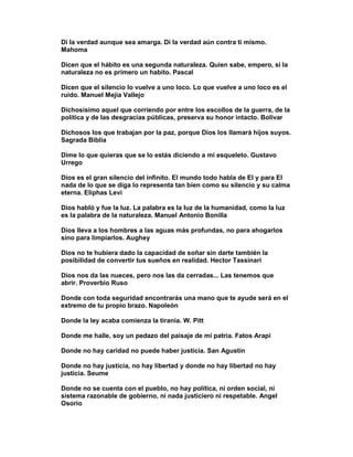 Di la verdad aunque sea amarga. Di la verdad aún contra ti mismo.
Mahoma

Dicen que el hábito es una segunda naturaleza. Quien sabe, empero, si la
naturaleza no es primero un habito. Pascal

Dicen que el silencio lo vuelve a uno loco. Lo que vuelve a uno loco es el
ruido. Manuel Mejia Vallejo

Dichosísimo aquel que corriendo por entre los escollos de la guerra, de la
política y de las desgracias públicas, preserva su honor intacto. Bolivar

Dichosos los que trabajan por la paz, porque Dios los llamará hijos suyos.
Sagrada Biblia

Dime lo que quieras que se lo estás diciendo a mi esqueleto. Gustavo
Urrego

Dios es el gran silencio del infinito. El mundo todo habla de El y para El
nada de lo que se diga lo representa tan bien como su silencio y su calma
eterna. Eliphas Levi

Dios habló y fue la luz. La palabra es la luz de la humanidad, como la luz
es la palabra de la naturaleza. Manuel Antonio Bonilla

Dios lleva a los hombres a las aguas más profundas, no para ahogarlos
sino para limpiarlos. Aughey

Dios no te hubiera dado la capacidad de soñar sin darte también la
posibilidad de convertir tus sueños en realidad. Hector Tassinari

Dios nos da las nueces, pero nos las da cerradas... Las tenemos que
abrir. Proverbio Ruso

Donde con toda seguridad encontrarás una mano que te ayude será en el
extremo de tu propio brazo. Napoleón

Donde la ley acaba comienza la tiranía. W. Pitt

Donde me halle, soy un pedazo del paisaje de mi patria. Fatos Arapi

Donde no hay caridad no puede haber justicia. San Agustín

Donde no hay justicia, no hay libertad y donde no hay libertad no hay
justicia. Seume

Donde no se cuenta con el pueblo, no hay política, ni orden social, ni
sistema razonable de gobierno, ni nada justiciero ni respetable. Angel
Osorio
 