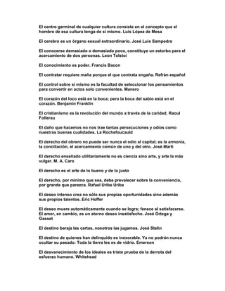 El centro germinal de cualquier cultura consiste en el concepto que el
hombre de esa cultura tenga de sí mismo. Luis López de Mesa

El cerebro es un órgano sexual extraordinario. José Luis Sampedro

El conocerse demasiado o demasiado poco, constituye un estorbo para el
acercamiento de dos personas. Leon Tolstoi

El conocimiento es poder. Francis Bacon

El contratar requiere maña porque el que contrata engaña. Refrán español

El control sobre sí mismo es la facultad de seleccionar los pensamientos
para convertir en actos solo convenientes. Manero

El corazón del loco está en la boca; pero la boca del sabio está en el
corazón. Benjamin Franklin

El cristianismo es la revolución del mundo a través de la caridad. Raoul
Follerau

El daño que hacemos no nos trae tantas persecuciones y odios como
nuestras buenas cualidades. La Rochefoucauld

El derecho del obrero no puede ser nunca el odio al capital; es la armonía,
la conciliación, el acercamiento común de uno y del otro. José Marti

El derecho enseñado utilitariamente no es ciencia sino arte, y arte la más
vulgar. M. A. Caro

El derecho es el arte de lo bueno y de lo justo

El derecho, por mínimo que sea, debe prevalecer sobre la conveniencia,
por grande que parezca. Rafael Uribe Uribe

El deseo intenso crea no sólo sus propias oportunidades sino además
sus propios talentos. Eric Hoffer

El deseo muere automáticamente cuando se logra; fenece al satisfacerse.
El amor, en cambio, es un eterno deseo insatisfecho. José Ortega y
Gasset

El destino baraja las cartas, nosotros las jugamos. José Stalin

El destino de quienes han delinquido es inexorable. Ya no podrán nunca
ocultar su pasado: Toda la tierra les es de vidrio. Emerson

El desvanecimiento de los ideales es triste prueba de la derrota del
esfuerzo humano. Whitehead
 
