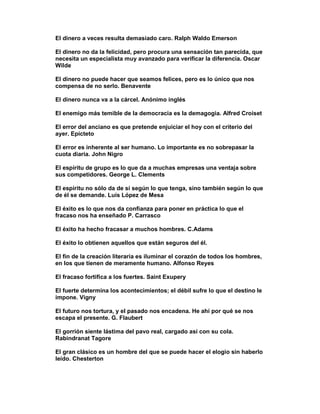 El dinero a veces resulta demasiado caro. Ralph Waldo Emerson

El dinero no da la felicidad, pero procura una sensación tan parecida, que
necesita un especialista muy avanzado para verificar la diferencia. Oscar
Wilde

El dinero no puede hacer que seamos felices, pero es lo único que nos
compensa de no serlo. Benavente

El dinero nunca va a la cárcel. Anónimo inglés

El enemigo más temible de la democracia es la demagogia. Alfred Croiset

El error del anciano es que pretende enjuiciar el hoy con el criterio del
ayer. Epícteto

El error es inherente al ser humano. Lo importante es no sobrepasar la
cuota diaria. John Nigro

El espíritu de grupo es lo que da a muchas empresas una ventaja sobre
sus competidores. George L. Clements

El espíritu no sólo da de sí según lo que tenga, sino también según lo que
de él se demande. Luis López de Mesa

El éxito es lo que nos da confianza para poner en práctica lo que el
fracaso nos ha enseñado P. Carrasco

El éxito ha hecho fracasar a muchos hombres. C.Adams

El éxito lo obtienen aquellos que están seguros del él.

El fin de la creación literaria es iluminar el corazón de todos los hombres,
en los que tienen de meramente humano. Alfonso Reyes

El fracaso fortifica a los fuertes. Saint Exupery

El fuerte determina los acontecimientos; el débil sufre lo que el destino le
impone. Vigny

El futuro nos tortura, y el pasado nos encadena. He ahí por qué se nos
escapa el presente. G. Flaubert

El gorrión siente lástima del pavo real, cargado así con su cola.
Rabindranat Tagore

El gran clásico es un hombre del que se puede hacer el elogio sin haberlo
leído. Chesterton
 