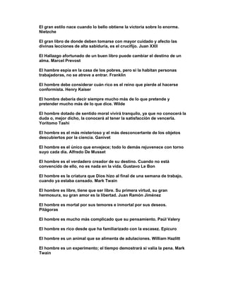 El gran estilo nace cuando lo bello obtiene la victoria sobre lo enorme.
Nietzche

El gran libro de donde deben tomarse con mayor cuidado y afecto las
divinas lecciones de alta sabiduría, es el crucifijo. Juan XXII

El Hallazgo afortunado de un buen libro puede cambiar el destino de un
alma. Marcel Prevost

El hambre espía en la casa de los pobres, pero si la habitan personas
trabajadoras, no se atreve a entrar. Franklin

El hombre debe considerar cuán rico es el reino que pierde al hacerse
conformista. Henry Kaiser

El hombre debería decir siempre mucho más de lo que pretende y
pretender mucho más de lo que dice. Wilde

El hombre dotado de sentido moral vivirá tranquilo, ya que no conocerá la
duda o, mejor dicho, la conocerá al tener la satisfacción de vencerla.
Yoritomo Tashi

El hombre es el más misterioso y el más desconcertante de los objetos
descubiertos por la ciencia. Ganivet

El hombre es el único que envejece; todo lo demás rejuvenece con torno
suyo cada día. Alfredo De Musset

El hombre es el verdadero creador de su destino. Cuando no está
convencido de ello, no es nada en la vida. Gustavo Le Bon

El hombre es la criatura que Dios hizo al final de una semana de trabajo,
cuando ya estaba cansado. Mark Twain

El hombre es libre, tiene que ser libre. Su primera virtud, su gran
hermosura, su gran amor es la libertad. Juan Ramón Jiménez

El hombre es mortal por sus temores e inmortal por sus deseos.
Pitágoras

El hombre es mucho más complicado que su pensamiento. Paúl Valery

El hombre es rico desde que ha familiarizado con la escasez. Epicuro

El hombre es un animal que se alimenta de adulaciones. William Hazlitt

El hombre es un experimento; el tiempo demostrará si valía la pena. Mark
Twain
 