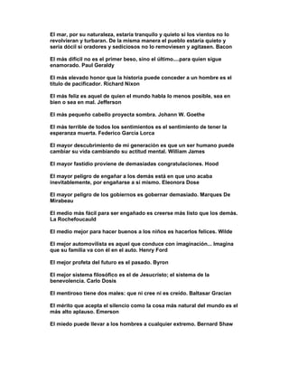 El mar, por su naturaleza, estaría tranquilo y quieto si los vientos no lo
revolvieran y turbaran. De la misma manera el pueblo estaría quieto y
sería dócil si oradores y sediciosos no lo removiesen y agitasen. Bacon

El más difícil no es el primer beso, sino el último....para quien sigue
enamorado. Paul Geraldy

El más elevado honor que la historia puede conceder a un hombre es el
título de pacificador. Richard Nixon

El más feliz es aquel de quien el mundo habla lo menos posible, sea en
bien o sea en mal. Jefferson

El más pequeño cabello proyecta sombra. Johann W. Goethe

El más terrible de todos los sentimientos es el sentimiento de tener la
esperanza muerta. Federico García Lorca

El mayor descubrimiento de mi generación es que un ser humano puede
cambiar su vida cambiando su actitud mental. William James

El mayor fastidio proviene de demasiadas congratulaciones. Hood

El mayor peligro de engañar a los demás está en que uno acaba
inevitablemente, por engañarse a sí mismo. Eleonora Dose

El mayor peligro de los gobiernos es gobernar demasiado. Marques De
Mirabeau

El medio más fácil para ser engañado es creerse más listo que los demás.
La Rochefoucauld

El medio mejor para hacer buenos a los niños es hacerlos felices. Wilde

El mejor automovilista es aquel que conduce con imaginación... Imagina
que su familia va con él en el auto. Henry Ford

El mejor profeta del futuro es el pasado. Byron

El mejor sistema filosófico es el de Jesucristo; el sistema de la
benevolencia. Carlo Dosis

El mentiroso tiene dos males: que ni cree ni es creído. Baltasar Gracian

El mérito que acepta el silencio como la cosa más natural del mundo es el
más alto aplauso. Emerson

El miedo puede llevar a los hombres a cualquier extremo. Bernard Shaw
 