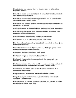 El modo de dar una vez en el clavo es dar cien veces en la herradura.
Miguel de Unamuno

El mundo es para el hombre una tienda de campaña levantada un instante
para albergar un día. Castelar

El mundo es un rompecabezas cuyas piezas cada uno de nosotros arma
de diferente manera. David Viscott

El mundo es una comedia para los que reflexionan y una tragedia para los
que sienten. H. Walpole

El mundo está lleno de buenas máximas; solo falta aplicarlas. Blas Pascal

El mundo exige resultados. No le cuentes a otros tus dolores del parto.
Muéstrales al niño. Indira Gandhi

El mundo siempre determinará tu valía por lo que realizas

El nacimiento no es un acto, es un proceso. Erich Fromm

El noble, en el trato hacia arriba, no es adulador, en el trato hacia abajo no
es arrogante. Confucio

El nuestro es un mundo en el que la gente no sabe lo que quiere... Pero
esta dispuesta a todo para conseguirlo.

El odio es la demencia del corazón. Lord Byron

El odio es la venganza del cobarde. Bernard Shaw

El odio es la violencia interior que no atiende sino a su propia voz.
Bernardo Neustadl

El odio es una incapacidad en los pueblos para ser grandes y una falta de
merecimientos en los hombres para ser libres. Santiago Perez

El orden es el placer de la razón pero el desorden es la delicia de la
imaginación. Paul Claudel

El orgullo divide a los hombres, la humildad los une. Sócrates

El orgullo es el primero de los tiranos, pero también el primero de los
consuelos. Charles Ducios

El partido liberar es bastante poderoso para tener una derecha, un centro
y una izquierda. Rafael Uribe Uribe
 