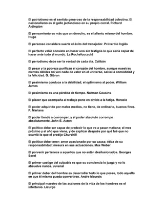 El patriotismo es el sentido generoso de la responsabilidad colectiva. El
nacionalismo es el gallo jactancioso en su propio corral. Richard
Aldington

El pensamiento es más que un derecho, es el aliento mismo del hombre.
Hugo

El perezoso considera suerte el éxito del trabajador. Proverbio Inglés

El perfecto valor consiste en hacer uno sin testigos lo que sería capaz de
hacer ante todo el mundo. La Rochefoucauld

El periodismo debe ser la verdad de cada día. Calibán

El pesar y la pobreza purifican el corazón del hombre, aunque nuestras
mentes débiles no ven nada de valor en el universo, salvo la comodidad y
la felicidad. G. Gibran

El pesimismo conduce a la debilidad; el optimismo al poder. William
James

El pesimismo es una pérdida de tiempo. Norman Cousins

El placer que acompaña al trabajo pone en olvido a la fatiga. Horacio

El poder adquirido por malos medios, no tiene, de ordinario, buenos fines.
P. Mariana

El poder tiende a corromper, y el poder absoluto corrompe
absolutamente. John E. Acton

El político debe ser capaz de predecir lo que va a pasar mañana; el mes
próximo y el año que viene, y de explicar después por qué fué que no
ocurrió lo que el predijo Churchill

El político debe tener: amor apasionado por su causa; ética de su
responsabilidad; mesura en sus actuaciones. Max Weber

El porvenir pertenece a aquellos que no están desilusionados. Georges
Sorel

El primer castigo del culpable es que su conciencia lo juzga y no lo
absuelve nunca. Juvenal

El primer deber del hombre es desarrollar todo lo que posee, todo aquello
en que él mismo pueda convertirse. Andre Maurois

El principal maestro de las acciones de la vida de los hombres es el
infortunio. Licurgo
 