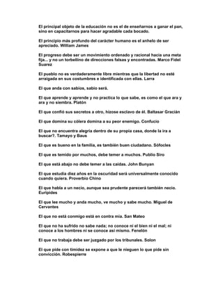 El principal objeto de la educación no es el de enseñarnos a ganar el pan,
sino en capacitarnos para hacer agradable cada bocado.

El principio más profundo del carácter humano es el anhelo de ser
apreciado. William James

El progreso debe ser un movimiento ordenado y racional hacia una meta
fija... y no un torbellino de direcciones falsas y encontradas. Marco Fidel
Suarez

El pueblo no es verdaderamente libre mientras que la libertad no esté
arraigada en sus costumbres e identificada con ellas. Larra

El que anda con sabios, sabio será.

El que aprende y aprende y no practica lo que sabe, es como el que ara y
ara y no siembra. Platón

El que confió sus secretos a otro, hízose esclavo de él. Baltasar Gracián

El que domina su cólera domina a su peor enemigo. Confucio

El que no encuentra alegría dentro de su propia casa, donde la ira a
buscar?. Tamayo y Baus

El que es bueno en la familia, es también buen ciudadano. Sófocles

El que es temido por muchos, debe temer a muchos. Publio Siro

El que está abajo no debe temer a las caídas. John Bunyan

El que estudia diez años en la oscuridad será universalmente conocido
cuando quiera. Proverbio Chino

El que habla a un necio, aunque sea prudente parecerá también necio.
Euripides

El que lee mucho y anda mucho, ve mucho y sabe mucho. Miguel de
Cervantes

El que no está conmigo está en contra mía. San Mateo

El que no ha sufrido no sabe nada; no conoce ni el bien ni el mal; ni
conoce a los hombres ni se conoce así mismo. Fenelón

El que no trabaja debe ser juzgado por los tribunales. Solon

El que pide con timidez se expone a que le nieguen lo que pide sin
convicción. Robespierre
 