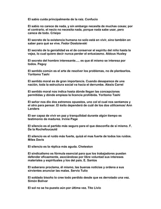 El sabio cuida principalmente de la raíz. Confucio

El sabio no carece de nada, y sin embargo necesita de muchas cosas; por
el contrario, el necio no necesita nada, porque nada sabe usar, pero
carece de todo. Crisipo

El secreto de la existencia humana no solo está en vivir, sino también en
saber para qué se vive. Fedor Dostoievski

El secreto de la genialidad es el de conservar el espíritu del niño hasta la
vejez, lo cual quiere decir nunca perder el entusiasmo. Aldous Huxley

El secreto del hombre interesante..... es que él mismo se interesa por
todos. Peguy

El sentido común es el arte de resolver los problemas, no de plantearlos.
Yoritomo Tashi

El sentido moral es de gran importancia. Cuando desaparece de una
nación, toda la estructura social va hacia el derrumbe. Alexis Carrel

El sentido moral nos indica hasta dónde llegan las concepciones
permitidas y dónde empieza la licencia prohibida. Yoritomo Tashi

El señor nos dio dos extremos opuestos, uno col el cual nos sentamos y
el otro para pensar. El éxito dependerá de cuál de los dos utilicemos/ Ann
Landers

El ser capaz de vivir en paz y tranquilidad durante algún tiempo es
testimonio de madurez. Irvine Page

El silencio es el partido más seguro para el que desconfía de sí mismo. F.
De la Rochefoucauld

El silencio es el ruido más fuerte, quizá el mas fuerte de todos los ruidos.
Miles Davis

El silencio es la réplica más aguda. Cheteston

El sindicalismo es fórmula esencial para que los trabajadores puedan
defender eficazmente, asociándose por libre voluntad sus intereses
materiales y espirituales y los del país. E. Santos

El soberano proclama, él mismo, las buenas noticias y ordena a sus
sirvientes anunciar las malas. Servio Tulio

El soldado bisoño lo cree todo perdido desde que es derrotado una vez.
Simón Bolívar

El sol no se ha puesto aún por última vez. Tito Livio
 