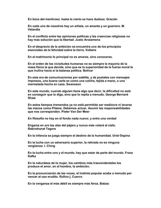 En boca del mentiroso. hasta lo cierto se hace dudoso. Gracián

En cada uno de nosotros hay un artista, un amante y un guerrero. M.
Velandia

En el conflicto entre las opiniones políticas y las creencias religiosas no
hay mas solución que la libertad. Justo Arosemena

En el desprecio de la ambición se encuentra uno de los principios
esenciales de la felicidad sobre la tierra. Voltaire

En el matrimonio lo principal no es amarse, sino conocerse.

En el orden de las vicisitudes humanas no es siempre la mayoría de la
masa física la que decide, sino que es la superioridad de la fuerza moral la
que inclina hacia sí la balanza política. Bolivar

En esta era de comunicaciones por satélite, y de postales con mensajes
impresos, una buena carta es como una colcha, tejida a mano, o una
mermelada hecha en casa. Swansson

En este mundo, cuando alguien tiene algo que decir, la dificultad no está
en conseguir que lo diga, sino que lo repita a menudo. George Bernard
Shaw

En estos tiempos tremendos ya no está permitido ser mediocre ni lavarse
las manos como Pilatos. Debemos actuar. Asumir las responsabilidades
que nos corresponden. Pieter Van Der Meer

En filosofía no hay en el fondo nada nuevo; y entre una verdad

Engarza en oro las alas del pájaro y nunca más volará al cielo.
Rabindranat Tagore

En la infancia se juega siempre el destino de la humanidad. Uriel Ospina

En la lucha con un adversario superior, la retirada no es ninguna
vergüenza. I. Ching

En la lucha entre uno y el mundo, hay que estar de parte del mundo. Franz
Kafka

En la naturaleza de la mujer, los cambios más trascendentales los
produce el amor, en el hombre, la ambición.

En la pronunciación de las voces, el instinto popular acaba a menudo por
vencer al uso erudito. Rufino j. Cuervo

En la venganza el más débil es siempre más feroz. Balzac
 