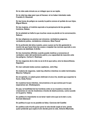 En la vida cada minuto es un milagro que no se repite.

En la vida hay algo peor que el fracaso: el no haber intentado nada.
Franklin D. Roosvelt

En las horas de peligro es cuando la patria conoce el quilate de sus hijos.
Miguel Maura

En las mujeres, el instinto equivale a la perspicacia de los grandes
hombres. Balzac

En la soledad se halla lo que muchas veces se pierde en la conversación.
Sabuco

En las religiones es preciso ser sinceros; verdaderos paganos,
verdaderos judíos, verdaderos cristianos. Blas Pascal

En lo profundo del alma nuestra, poco a poco se ha ido gestando la
noción de que hacer bien las cosas o respetar las normas equivale a una
muestra de debilidad. S.Grillo

En los momentos difíciles cuando puede medirse y conocerse el
verdadero valor del sentimiento patrio y su capacidad de reacción ante
los peligros. Carlos E. Restrepo

En los negocios de la vida no es la fe lo que salva, sino la desconfianza.
Napoleón

En mar calmado todos somos capitanes. John Ray

En materia de negocios, nada hay efectivo mientras no estén terminados.
Maurice Talleyran

En mi opinión, si usted quiere disfrutar el arco iris, tendrá que soportar la
lluvia. Dolly Parton

En nuestros locos intentos, renunciamos a lo que somos por lo que
esperamos ser. Shakespeare.

En paz, la hostilidad de los hombres entre sí se muestra a través de
creaciones en vez de mostrarse a través de destrucciones, como sucede
en la guerra. Valery

En política lo importante no es tener razón sino que se la den a uno.
Konrad Adenauer

En política lo que no es posible es falso. Canovas del Castillo

En política solo triunfa quien pone la vela donde sopla el aire; jamás
quien pretende que sople el aire donde pone la vela. Antonio Machado.
 