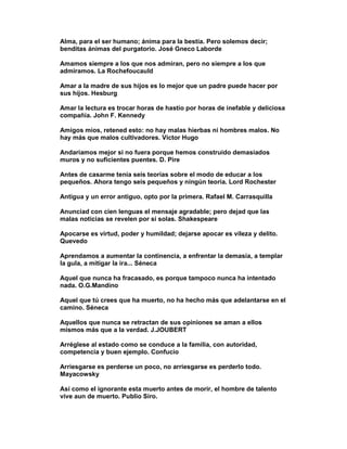 Alma, para el ser humano; ánima para la bestia. Pero solemos decir;
benditas ánimas del purgatorio. José Gneco Laborde

Amamos siempre a los que nos admiran, pero no siempre a los que
admiramos. La Rochefoucauld

Amar a la madre de sus hijos es lo mejor que un padre puede hacer por
sus hijos. Hesburg

Amar la lectura es trocar horas de hastío por horas de inefable y deliciosa
compañía. John F. Kennedy

Amigos míos, retened esto: no hay malas hierbas ni hombres malos. No
hay más que malos cultivadores. Víctor Hugo

Andaríamos mejor si no fuera porque hemos construido demasiados
muros y no suficientes puentes. D. Pire

Antes de casarme tenía seis teorías sobre el modo de educar a los
pequeños. Ahora tengo seis pequeños y ningún teoría. Lord Rochester

Antigua y un error antiguo, opto por la primera. Rafael M. Carrasquilla

Anunciad con cien lenguas el mensaje agradable; pero dejad que las
malas noticias se revelen por sí solas. Shakespeare

Apocarse es virtud, poder y humildad; dejarse apocar es vileza y delito.
Quevedo

Aprendamos a aumentar la continencia, a enfrentar la demasía, a templar
la gula, a mitigar la ira... Séneca

Aquel que nunca ha fracasado, es porque tampoco nunca ha intentado
nada. O.G.Mandino

Aquel que tú crees que ha muerto, no ha hecho más que adelantarse en el
camino. Séneca

Aquellos que nunca se retractan de sus opiniones se aman a ellos
mismos más que a la verdad. J.JOUBERT

Arréglese al estado como se conduce a la familia, con autoridad,
competencia y buen ejemplo. Confucio

Arriesgarse es perderse un poco, no arriesgarse es perderlo todo.
Mayacowsky

Así como el ignorante esta muerto antes de morir, el hombre de talento
vive aun de muerto. Publio Siro.
 