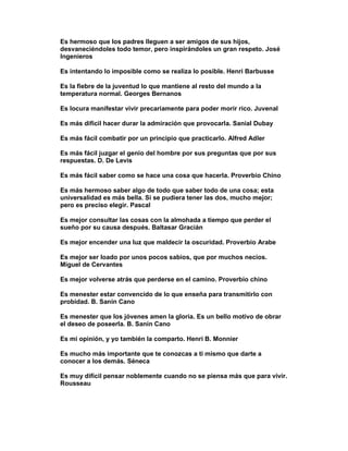 Es hermoso que los padres lleguen a ser amigos de sus hijos,
desvaneciéndoles todo temor, pero inspirándoles un gran respeto. José
Ingenieros

Es intentando lo imposible como se realiza lo posible. Henri Barbusse

Es la fiebre de la juventud lo que mantiene al resto del mundo a la
temperatura normal. Georges Bernanos

Es locura manifestar vivir precariamente para poder morir rico. Juvenal

Es más difícil hacer durar la admiración que provocarla. Sanial Dubay

Es más fácil combatir por un principio que practicarlo. Alfred Adler

Es más fácil juzgar el genio del hombre por sus preguntas que por sus
respuestas. D. De Levis

Es más fácil saber como se hace una cosa que hacerla. Proverbio Chino

Es más hermoso saber algo de todo que saber todo de una cosa; esta
universalidad es más bella. Si se pudiera tener las dos, mucho mejor;
pero es preciso elegir. Pascal

Es mejor consultar las cosas con la almohada a tiempo que perder el
sueño por su causa después. Baltasar Gracián

Es mejor encender una luz que maldecir la oscuridad. Proverbio Arabe

Es mejor ser loado por unos pocos sabios, que por muchos necios.
Miguel de Cervantes

Es mejor volverse atrás que perderse en el camino. Proverbio chino

Es menester estar convencido de lo que enseña para transmitirlo con
probidad. B. Sanin Cano

Es menester que los jóvenes amen la gloria. Es un bello motivo de obrar
el deseo de poseerla. B. Sanin Cano

Es mi opinión, y yo también la comparto. Henri B. Monnier

Es mucho más importante que te conozcas a ti mismo que darte a
conocer a los demás. Séneca

Es muy difícil pensar noblemente cuando no se piensa más que para vivir.
Rousseau
 