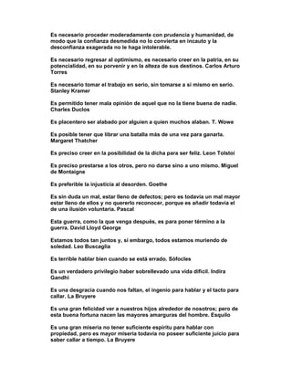 Es necesario proceder moderadamente con prudencia y humanidad, de
modo que la confianza desmedida no lo convierta en incauto y la
desconfianza exagerada no le haga intolerable.

Es necesario regresar al optimismo, es necesario creer en la patria, en su
potencialidad, en su porvenir y en la alteza de sus destinos. Carlos Arturo
Torres

Es necesario tomar el trabajo en serio, sin tomarse a si mismo en serio.
Stanley Kramer

Es permitido tener mala opinión de aquel que no la tiene buena de nadie.
Charles Duclos

Es placentero ser alabado por alguien a quien muchos alaban. T. Wowe

Es posible tener que librar una batalla más de una vez para ganarla.
Margaret Thatcher

Es preciso creer en la posibilidad de la dicha para ser feliz. Leon Tolstoi

Es preciso prestarse a los otros, pero no darse sino a uno mismo. Miguel
de Montaigne

Es preferible la injusticia al desorden. Goethe

Es sin duda un mal, estar lleno de defectos; pero es todavía un mal mayor
estar lleno de ellos y no quererlo reconocer, porque es añadir todavía el
de una ilusión voluntaria. Pascal

Esta guerra, como la que venga después, es para poner término a la
guerra. David Lloyd George

Estamos todos tan juntos y, si embargo, todos estamos muriendo de
soledad. Leo Buscaglia

Es terrible hablar bien cuando se está errado. Sófocles

Es un verdadero privilegio haber sobrellevado una vida difícil. Indira
Gandhi

Es una desgracia cuando nos faltan, el ingenio para hablar y el tacto para
callar. La Bruyere

Es una gran felicidad ver a nuestros hijos alrededor de nosotros; pero de
esta buena fortuna nacen las mayores amarguras del hombre. Esquilo

Es una gran miseria no tener suficiente espíritu para hablar con
propiedad, pero es mayor miseria todavía no poseer suficiente juicio para
saber callar a tiempo. La Bruyere
 