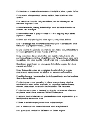 Escribir bien es poseer al mismo tiempo inteligencia, alma y gusto. Buffon

Escucha aun a los pequeños, porque nada es despreciable en ellos.
Seneca.

Está a salvo de cualquier peligro aquel que, aún estando seguro, se
mantiene en guardia. Syro

Estamos todos tan juntos y, sin embargo, todos estamos muriendo de
soledad. Leo Buscaglia

Estar contentos con lo que poseemos es la más segura y mejor de las
riquezas. Cicerón

Estar en ocio muy prolongado, no es reposo, sino pereza. Séneca

Este es el castigo más importante del culpable; nunca ser absuelto en el
tribunal de su propia conciencia. Juvenal

Es una enorme desgracia no tener talento para hablar bien, ni la sabiduría
necesaria para cerrar la boca. Jean de la Bruyere

Estoy convencido de que sirviéndole a mi pueblito natal, le sirvo a la
provincia, al departamento y a la patria misma. Porque si cada abeja pone
una gota de miel en su celdilla, ya tendremos listo el panal. Luis Tablanca

No estoy de acuerdo con tus ideas, pero defiendo tu sagrado derecho a
expresarlas. Voltaire

Estoy de acuerdo en que las sociedades decreten abolir la pena de
muerte; pero que empiecen por abolirla los asesinos. Alfonso Karr

Estupidez humana. Humana sobra, los únicos estúpidos son los hombres.
George Bernard Shaw

Excelente cosa es una buena ley, lo mismo que una buena máquina
administrativa; pero ambas resultarán sin valor si no hay hombres de
grandes capacidades encargadas de ejecutarlas. E.W. Kemmerer

Excelente cosa es tener la fuerza de un gigante; pero usar de ella como
un gigante es propio de un enano. William Shakespeare

Existe una opinión más discreta que la del hombre de mayor talento, y es
la del público. Madame de Stael

Éxito es la realización progresiva de un propósito digno.

Feliz el enano que con una silla resuelve todos sus problemas

Feliz quien pudo conocer las causas de las cosas. Virgilio
 
