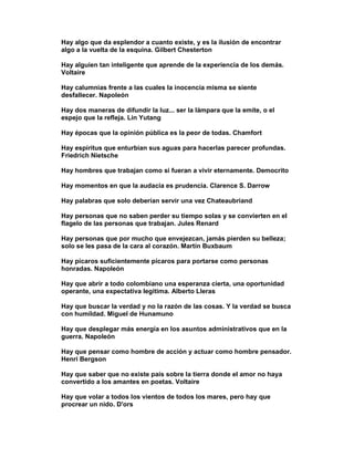 Hay algo que da esplendor a cuanto existe, y es la ilusión de encontrar
algo a la vuelta de la esquina. Gilbert Chesterton

Hay alguien tan inteligente que aprende de la experiencia de los demás.
Voltaire

Hay calumnias frente a las cuales la inocencia misma se siente
desfallecer. Napoleón

Hay dos maneras de difundir la luz... ser la lámpara que la emite, o el
espejo que la refleja. Lin Yutang

Hay épocas que la opinión pública es la peor de todas. Chamfort

Hay espíritus que enturbian sus aguas para hacerlas parecer profundas.
Friedrich Nietsche

Hay hombres que trabajan como si fueran a vivir eternamente. Democrito

Hay momentos en que la audacia es prudencia. Clarence S. Darrow

Hay palabras que solo deberían servir una vez Chateaubriand

Hay personas que no saben perder su tiempo solas y se convierten en el
flagelo de las personas que trabajan. Jules Renard

Hay personas que por mucho que envejezcan, jamás pierden su belleza;
solo se les pasa de la cara al corazón. Martín Buxbaum

Hay pícaros suficientemente pícaros para portarse como personas
honradas. Napoleón

Hay que abrir a todo colombiano una esperanza cierta, una oportunidad
operante, una expectativa legitima. Alberto Lleras

Hay que buscar la verdad y no la razón de las cosas. Y la verdad se busca
con humildad. Miguel de Hunamuno

Hay que desplegar más energía en los asuntos administrativos que en la
guerra. Napoleón

Hay que pensar como hombre de acción y actuar como hombre pensador.
Henri Bergson

Hay que saber que no existe país sobre la tierra donde el amor no haya
convertido a los amantes en poetas. Voltaire

Hay que volar a todos los vientos de todos los mares, pero hay que
procrear un nido. D'ors
 