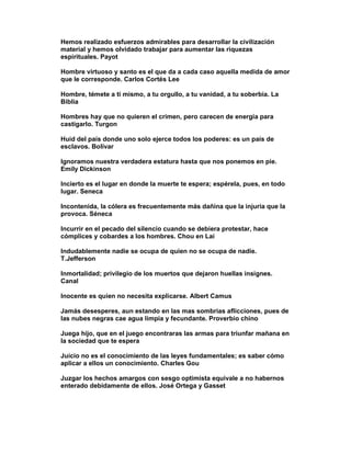 Hemos realizado esfuerzos admirables para desarrollar la civilización
material y hemos olvidado trabajar para aumentar las riquezas
espirituales. Payot

Hombre virtuoso y santo es el que da a cada caso aquella medida de amor
que le corresponde. Carlos Cortés Lee

Hombre, témete a tí mismo, a tu orgullo, a tu vanidad, a tu soberbia. La
Biblia

Hombres hay que no quieren el crimen, pero carecen de energía para
castigarlo. Turgon

Huid del país donde uno solo ejerce todos los poderes: es un país de
esclavos. Bolívar

Ignoramos nuestra verdadera estatura hasta que nos ponemos en pie.
Emily Dickinson

Incierto es el lugar en donde la muerte te espera; espérela, pues, en todo
lugar. Seneca

Incontenida, la cólera es frecuentemente más dañina que la injuria que la
provoca. Séneca

Incurrir en el pecado del silencio cuando se debiera protestar, hace
cómplices y cobardes a los hombres. Chou en Lai

Indudablemente nadie se ocupa de quien no se ocupa de nadie.
T.Jefferson

Inmortalidad; privilegio de los muertos que dejaron huellas insignes.
Canal

Inocente es quien no necesita explicarse. Albert Camus

Jamás desesperes, aun estando en las mas sombrias aflicciones, pues de
las nubes negras cae agua limpia y fecundante. Proverbio chino

Juega hijo, que en el juego encontraras las armas para triunfar mañana en
la sociedad que te espera

Juicio no es el conocimiento de las leyes fundamentales; es saber cómo
aplicar a ellos un conocimiento. Charles Gou

Juzgar los hechos amargos con sesgo optimista equivale a no habernos
enterado debidamente de ellos. José Ortega y Gasset
 