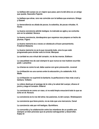 La belleza del cuerpo es un viajero que pasa; pero la del alma es un amigo
que queda. Saavedra Fajardo

La belleza que atrae, rara vez coincide con la belleza que enamora. Ortega
y Gasset

La benevolencia es aliada de pocos; la soberbia, de pocas virtudes. H.
Home

La buena conciencia admite testigos; la malvada se agita y se conturba
aún en la soledad. Seneca

La buena conciencia, dondequiera que vayamos nos prepara un lecho de
plumas. Fígaro

La buena memoria es a veces un obstáculo al buen pensamiento.
Friedrich Nietzche

La buena memoria no es la que recuerda todo, sino la que está
programada para olvidar solo lo trivial. Marquez

La caridad es una virtud del corazón, no de las manos. Eddison

La casualidad nos da casi siempre lo que nunca se nos hubiere ocurrido
pedir. Lamartine

La chanza es como la sal, debe usarse con gran precaución. Juvenal

La civilización es una carrera entre la educación y la catástrofe. H.G.
Wells

La civilización no suprimió la barbarie; la perfeccionó e hizo más cruel y
bárbara. Voltaire

La cólera destruye el sosiego de la vida y la salud del cuerpo; ofusca el
juicio y ciega el corazón. Diderot

La conciencia es como un vaso, si no está limpio ensuciará todo lo que se
eche en él. Horacio

La conciencia es la voz del alma; las pasiones, la del cuerpo. Shakespeare

La conciencia que tiene precio, no es más que una mercancía. Canal

La conciencia vale por mil testigos. Quintiliano

La concordia y la colaboración entre los miembros de un pueblo son
siempre un bien precioso que es preciso salvaguardar y desarrollar.
Pablo VI
 