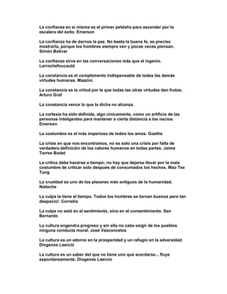 La confianza en sí misma es el primer peldaño para ascender por la
escalera del éxito. Emerson

La confianza ha de darnos la paz. No basta la buena fe, es preciso
mostrarla, porque los hombres siempre ven y pocas veces piensan.
Simón Bolivar

La confianza sirve en las conversaciones más que el ingenio.
Larrochefoucauld

La constancia es el complemento indispensable de todas las demás
virtudes humanas. Mazzini.

La constancia es la virtud por la que todas las otras virtudes dan frutos.
Arturo Graf

La constancia vence lo que la dicha no alcanza.

La cortesía ha sido definida, algo cínicamente, como un artificio de las
personas inteligentes para mantener a cierta distancia a los necios.
Emerson

La costumbre es el más imperioso de todos los amos. Goethe

La crisis en que nos encontramos, no es solo una crisis por falta de
verdadera definición de los valores humanos en todas partes. Jaime
Torres Bodet

La crítica debe hacerse a tiempo; no hay que dejarse llevar por la mala
costumbre de criticar solo después de consumados los hechos. Mao Tse
Tung

La crueldad es uno de los placeres más antiguos de la humanidad.
Nietzche

La culpa la tiene el tiempo. Todos los hombres se tornan buenos pero tan
despacio!. Cornelio

La culpa no está en el sentimiento, sino en el consentimiento. San
Bernardo

La cultura engendra progreso y sin ella no cabe exigir de los pueblos
ninguna conducta moral. José Vasconcelos

La cultura es un adorno en la prosperidad y un refugio en la adversidad.
Diogenes Laercio

La cultura es un saber del que no tiene uno que acordarse... fluye
espontáneamente. Diogenes Laercio
 