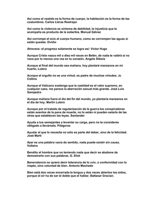 Así como el vestido es la forma de cuerpo, la habitación es la forma de las
costumbres. Carlos Lleras Restrepo

Así como la violencia es síntoma de debilidad, la injusticia que la
acompaña es producto de la soberbia. Manual Gálvez

Así corrompe el ocio al cuerpo humano, como se corrompen las aguas si
están quedas. Ovidio

Atreveos: el progreso solamente se logra así: Víctor Hugo

Aunque Cristo nazca mil o diez mil veces en Belén, de nada te valdrá si no
nace por lo menos una vez en tu corazón. Angelo Silesio

Aunque el final del mundo sea mañana, hoy plantaré manzanos en mi
huerto. Lutero

Aunque el orgullo no es una virtud, es padre de muchas virtudes. Jc
Collins

Aunque el Vaticano sostenga que la castidad es el valor supremo, en
cualquier caso, me parece la aberración sexual más grande. José Luis
Sampedro

Aunque mañana fuera el día del fin del mundo, yo plantaría manzanos en
el día de hoy. Martín Lutero

Aunque por el tratado de regularización de la guerra los conspiradores
están exentos de la pena de muerte, no lo están ni pueden estarlo de las
otras que establecen las leyes. Santander

Ayuda a tus semejantes a levantar su carga, pero no te consideres
obligado a llevársela. Pitágoras

Ayudar al que lo necesita no sólo es parte del deber, sino de la felicidad.
José Marti

Azar es una palabra vacía de sentido, nada puede existir sin causa.
Voltaire

Bendito el hombre que no teniendo nada que decir se abstiene de
demostrarlo con sus palabras. G. Eliot

Benevolencia no quiere decir tolerancia de lo ruin, o conformidad con lo
inepto, sino voluntad de bien. Antonio Machado

Bien está dos veces encerrada la lengua y dos veces abiertos los oídos,
porque el oír ha de ser el doble que el hablar. Baltasar Gracian.
 