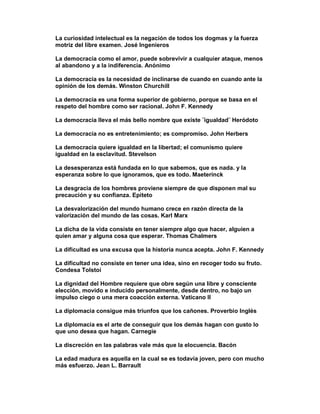 La curiosidad intelectual es la negación de todos los dogmas y la fuerza
motriz del libre examen. José Ingenieros

La democracia como el amor, puede sobrevivir a cualquier ataque, menos
al abandono y a la indiferencia. Anónimo

La democracia es la necesidad de inclinarse de cuando en cuando ante la
opinión de los demás. Winston Churchill

La democracia es una forma superior de gobierno, porque se basa en el
respeto del hombre como ser racional. John F. Kennedy

La democracia lleva el más bello nombre que existe ¨igualdad¨ Heródoto

La democracia no es entretenimiento; es compromiso. John Herbers

La democracia quiere igualdad en la libertad; el comunismo quiere
igualdad en la esclavitud. Stevelson

La desesperanza está fundada en lo que sabemos, que es nada. y la
esperanza sobre lo que ignoramos, que es todo. Maeterinck

La desgracia de los hombres proviene siempre de que disponen mal su
precaución y su confianza. Epiteto

La desvalorización del mundo humano crece en razón directa de la
valorización del mundo de las cosas. Karl Marx

La dicha de la vida consiste en tener siempre algo que hacer, alguien a
quien amar y alguna cosa que esperar. Thomas Chalmers

La dificultad es una excusa que la historia nunca acepta. John F. Kennedy

La dificultad no consiste en tener una idea, sino en recoger todo su fruto.
Condesa Tolstoi

La dignidad del Hombre requiere que obre según una libre y consciente
elección, movido e inducido personalmente, desde dentro, no bajo un
impulso ciego o una mera coacción externa. Vaticano II

La diplomacia consigue más triunfos que los cañones. Proverbio Inglés

La diplomacia es el arte de conseguir que los demás hagan con gusto lo
que uno desea que hagan. Carnegie

La discreción en las palabras vale más que la elocuencia. Bacón

La edad madura es aquella en la cual se es todavía joven, pero con mucho
más esfuerzo. Jean L. Barrault
 