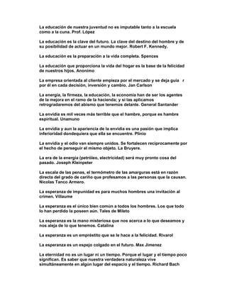 La educación de nuestra juventud no es imputable tanto a la escuela
como a la cuna. Prof. López

La educación es la clave del futuro. La clave del destino del hombre y de
su posibilidad de actuar en un mundo mejor. Robert F. Kennedy.

La educación es la preparación a la vida completa. Spences

La educación que proporciona la vida del hogar es la base de la felicidad
de nuestros hijos. Anonimo

La empresa orientada al cliente empieza por el mercado y se deja guía r
por él en cada decisión, inversión y cambio. Jan Carlson

La energía, la firmeza, la educación, la economía han de ser los agentes
de la mejora en el ramo de la hacienda; y si las aplicamos
retrogradaremos del abismo que tenemos delante. General Santander

La envidia es mil veces más terrible que el hambre, porque es hambre
espiritual. Unamuno

La envidia y aun la apariencia de la envidia es una pasión que implica
inferioridad dondequiera que ella se encuentre. Plinio

La envidia y el odio van siempre unidos. Se fortalecen recíprocamente por
el hecho de perseguir el mismo objeto. La Bruyere.

La era de la energía (petróleo, electricidad) será muy pronto cosa del
pasado. Joseph Kleinpeter

La escala de las penas, el termómetro de las amarguras está en razón
directa del grado de cariño que profesamos a las personas que la causan.
Nicolas Tanco Armero.

La esperanza de impunidad es para muchos hombres una invitación al
crimen. Villaume

La esperanza es el único bien común a todos los hombres. Los que todo
lo han perdido la poseen aún. Tales de Mileto

La esperanza es la mano misteriosa que nos acerca a lo que deseamos y
nos aleja de lo que tenemos. Catalina

La esperanza es un empréstito que se le hace a la felicidad. Rivarol

La esperanza es un espejo colgado en el futuro. Max Jimenez

La eternidad no es un lugar ni un tiempo. Porque el lugar y el tiempo poco
significan. Es saber que nuestra verdadera naturaleza vive
simultáneamente en algún lugar del espacio y el tiempo. Richard Bach
 