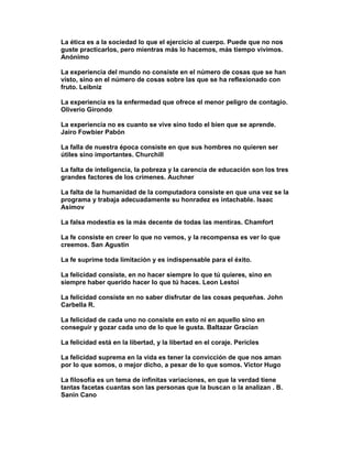 La ética es a la sociedad lo que el ejercicio al cuerpo. Puede que no nos
guste practicarlos, pero mientras más lo hacemos, más tiempo vivimos.
Anónimo

La experiencia del mundo no consiste en el número de cosas que se han
visto, sino en el número de cosas sobre las que se ha reflexionado con
fruto. Leibniz

La experiencia es la enfermedad que ofrece el menor peligro de contagio.
Oliverio Girondo

La experiencia no es cuanto se vive sino todo el bien que se aprende.
Jairo Fowbier Pabón

La falla de nuestra época consiste en que sus hombres no quieren ser
útiles sino importantes. Churchill

La falta de inteligencia, la pobreza y la carencia de educación son los tres
grandes factores de los crímenes. Auchner

La falta de la humanidad de la computadora consiste en que una vez se la
programa y trabaja adecuadamente su honradez es intachable. Isaac
Asimov

La falsa modestia es la más decente de todas las mentiras. Chamfort

La fe consiste en creer lo que no vemos, y la recompensa es ver lo que
creemos. San Agustin

La fe suprime toda limitación y es indispensable para el éxito.

La felicidad consiste, en no hacer siempre lo que tú quieres, sino en
siempre haber querido hacer lo que tú haces. Leon Lestoi

La felicidad consiste en no saber disfrutar de las cosas pequeñas. John
Carbella R.

La felicidad de cada uno no consiste en esto ni en aquello sino en
conseguir y gozar cada uno de lo que le gusta. Baltazar Gracían

La felicidad está en la libertad, y la libertad en el coraje. Pericles

La felicidad suprema en la vida es tener la convicción de que nos aman
por lo que somos, o mejor dicho, a pesar de lo que somos. Víctor Hugo

La filosofía es un tema de infinitas variaciones, en que la verdad tiene
tantas facetas cuantas son las personas que la buscan o la analizan . B.
Sanin Cano
 