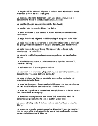 La mayoría de los hombres emplean la primera parte de la vida en hacer
miserable el resto de ella. La Bruyere

La medicina y la moral descansan sobre una base común, sobre el
conocimiento físico de la naturaleza humana. Seneca

La medida del amor, es amar sin medida. San Agustín

La mediocridad no se imita. Honore de Balzac

La mejor acción es la que procura la mayor felicidad al mayor número.
Hutchinson

La mejor manera de alegrarte es intentar alegrar a alguien. Mark Twain

La mejor manera de hacer carrera es transmitir a los demás la impresión
de que ayudarte sería para ellos de gran provecho. Jean de la Bruyere

La mejor manera de hacer dinero feliz es convertir el dinero en tu
pasatiempo y no en tu Dios.

La memoria es el único paraíso del cual no podemos ser expulsados.
Richter

La miseria degrada, como el racismo ofende la dignidad humana. V.
Giscard D'estaing

La moderación es el bien supremo. Esquilo

La moderación, la tolerancia y la justicia rigen el corazón y desarman el
descontento. Francisco de Paula Santander

La moral cristiana es vida, no hipótesis; acto, no ley; conducta, no
imperativo. Antonio Caso.

La moral es el conjunto de normas ineludibles que nos impone el hecho
de vivir armónicamente asociados. Luis López de Meza

La moral es lo que hace a uno sentirse bien y lo inmoral es lo que hace a
uno sentirse mal. Hemingway

La moralidad es simplemente una actitud que adoptamos hacia las
personas que personalmente no nos gustan. Oscar Wilde

La muerte abre la puerta de la fama y cierra tras de sí la de la envidia.
Sterne

La muerte no nos roba los seres amados. Al contrario, nos los guarda y
nos los inmortaliza en el recuerdo. La vida sí que nos los roba muchas
veces y definitivamente. F. Mauriac
 