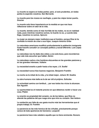 La muerte os espera en todas partes; pero, sí sois prudentes, en todas
partes la esperáis vosotros. San Bernardo

La muerte para los mozos es naufragio, y para los viejos tomar puerto.
Gracian

La muerte solo tiene importancia en la medida en que nos hace
reflexionar sobre el valor de la vida.

La muerte, temida como el más horrible de los males, no es en realidad
nada, pues mientras nosotros somos, la muerte no es, y cuando ésta
llega, nosotros no somos. Apicuro

La mujer es siempre mejor institutora que el hombre, porque Dios le ha
confiado la misión de crear a sus hijos. Juaquin Antonio Uribe

La naturaleza americana modificó profundamente la población inmigrante
hasta hacerle concebir un concepto político y social diferente. Luis López
de Meza

La naturaleza nos ha dado dos oídos y una sola boca, para recordarnos
que vale más escuchar que hablar. Zenón

La naturaleza vuelve a los hombres elocuentes en las grandes pasiones y
en los grandes intereses. Voltaire

La necesidad enseña a pedir hasta a los reyes. J.V. Scefel

La necesidad nunca hizo buenos negocios. Benjamin Franklin

La noche es la mitad de la vida, y la mitad mejor. Johann W. Goethe

La obra humana más bella es la de ser útil al prójimo. Sofocles

La ociosidad camina con lentitud.... por eso todos los vicios la alcanzan.
San Agustín

La oportunidad es el instante preciso en que debemos recibir o hacer una
cosa. Platón

La oración es propiedad del corazón, no de los labios, que Dios no
atiende las palabras del que ruega sino que mira su corazón. San Isidoro

La oxidación por falta de uso gasta mucho más las herramientas que el
propio trabajo. B. Franklin

La paciencia es las más heroica de las virtudes, precisamente porque
carece de toda apariencia de heroísmo. Leopardi

La paciencia hace más valedero aquello que no tiene enmienda. Horacio
 