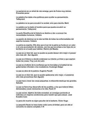 La paciencia es un árbol de raíz amarga, pero de frutos muy dulces.
Proverbio persa

La palabra fue dada a los políticos para ocultar su pensamiento.
Talleyrand

La palabra no es para encubrir la verdad, sino para decirla. Marti

La palabra se ha dado al hombre para que pueda encubrir su
pensamiento. Talleyrand

La parte filosófica de la historia se destina a dar a conocer las
necesidades humanas. Voltaire

La pasión de dominar es la más terrible de todas las enfermedades del
espíritu humano. Voltaire

La patria es espíritu. Ello dice que el ser de la patria se funda en un valor
o en una acumulación de valores, con los que se enlaza a los hijos de un
territorio en el suelo que habitan. Ramiro de Maeztu

La paz es un bien tal, que no puede se puede desear otro mejor ni poseer
otro más útil . San Agustin

La paz es el blanco a donde enderezan su intento y el bien a que aspiran
todas las cosas. Fray Luis de León

La paz es el efecto de la confianza que la honradez y la lealtad de los
gobernantes infunden a los ciudadanos. Eustorgio Salgar

La paz es obra de la justicia. Eugenio Pacelli

La paz es un bien tal, que no puede apetecerse otro mejor, ni poseerse
otro más provechoso San Agustin

La paz hace crecer las cosas pequeñas; la discordia destruye las grandes.
Salustio

La paz se llama hoy desarrollo de los pueblos, a los que todavía faltan
demasiados cosas necesarias a la vida. Paulo VI

La paz social, objetivo de toda sociedad, se consigue poniendo al
individuo en mejores condiciones para resistir que para atacar. José
Eusebio Caro

La pena de muerte es signo peculiar de la barbarie. Victor Hugo

La pequeña flauta no hace tanto ruido como el timbal, pero sin ella el
concierto no estaría completo. F.R
 