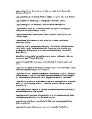 La pereza anda tan despacio que la pobreza no tarda en alcanzarla.
Benjamin Franklin

La pereza hace que todo sea difícil; el trabajo lo vuelve todo fácil. Frankin

La pobreza hace ladrones y el amor poetas. Porverbio Chino

La pobreza iguala las diferencias sociales Pedro Muñoz Seca

La pobreza no viene por la disminución de las riquezas, sino por la
multiplicación de los deseos . Platón

La poesía es pintura de los oídos, como la pintura poesía de los ojos.
Lope de Vega

La policía es la única ciencia para la que no se exige preparación
especifica alguna

La política es arte que presupone juego y coordinación de inteligencias
hacia un fin común de beneficio social. Puede ser controversia, pero
jamás pugna de intereses, sino conjunción patriótica de voluntades.
Justo Sierra

La política es más peligrosa que la guerra, porque en la guerra sólo se
muere una vez. Winston Churchill

La primera condición para la paz es la voluntad de lograrla. Juan Luis
Vives

La primera ley de la amistad es pedir a los amigos cosas honradas; y solo
cosas honradas hacer por ellos. Cicerón

La primera máxima de todo ciudadano ha de ser la de obedecer las leyes
y costumbres de su país, y en todas las demás cosas gobernarse según
las opiniones más moderadas y más alejadas del exceso. Descartes

La profesión de escritor público es una especie de magistratura que debe
servirse con probidad y entereza...después, que nos insulten. Manuel
Murillo Toro

La providencia nos ha dado el sueño y la esperanza como compensación
a los cuidados de la vida. Voltaire

La proximidad, inmediatez o inmediación es la principal condición de la
justicia para ser efectiva. José Genecco Laborde

La prudencia guarda en seguridad a la vida, pero pocas veces la hace
dichosa. Johnson

La prudencia suele faltar cuando más se le necesite. Publio Sirio
 
