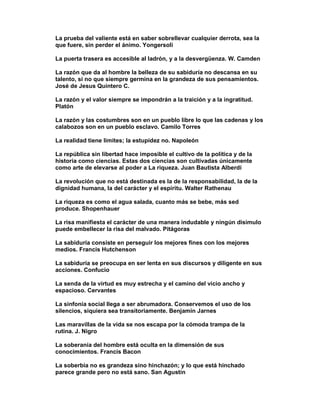 La prueba del valiente está en saber sobrellevar cualquier derrota, sea la
que fuere, sin perder el ánimo. Yongersoli

La puerta trasera es accesible al ladrón, y a la desvergüenza. W. Camden

La razón que da al hombre la belleza de su sabiduría no descansa en su
talento, si no que siempre germina en la grandeza de sus pensamientos.
José de Jesus Quintero C.

La razón y el valor siempre se impondrán a la traición y a la ingratitud.
Platón

La razón y las costumbres son en un pueblo libre lo que las cadenas y los
calabozos son en un pueblo esclavo. Camilo Torres

La realidad tiene limites; la estupidez no. Napoleón

La república sin libertad hace imposible el cultivo de la política y de la
historia como ciencias. Estas dos ciencias son cultivadas únicamente
como arte de elevarse al poder a La riqueza. Juan Bautista Alberdi

La revolución que no está destinada es la de la responsabilidad, la de la
dignidad humana, la del carácter y el espíritu. Walter Rathenau

La riqueza es como el agua salada, cuanto más se bebe, más sed
produce. Shopenhauer

La risa manifiesta el carácter de una manera indudable y ningún disimulo
puede embellecer la risa del malvado. Pitágoras

La sabiduría consiste en perseguir los mejores fines con los mejores
medios. Francis Hutchenson

La sabiduría se preocupa en ser lenta en sus discursos y diligente en sus
acciones. Confucio

La senda de la virtud es muy estrecha y el camino del vicio ancho y
espacioso. Cervantes

La sinfonía social llega a ser abrumadora. Conservemos el uso de los
silencios, siquiera sea transitoriamente. Benjamin Jarnes

Las maravillas de la vida se nos escapa por la cómoda trampa de la
rutina. J. Nigro

La soberanía del hombre está oculta en la dimensión de sus
conocimientos. Francis Bacon

La soberbia no es grandeza sino hinchazón; y lo que está hinchado
parece grande pero no está sano. San Agustín
 