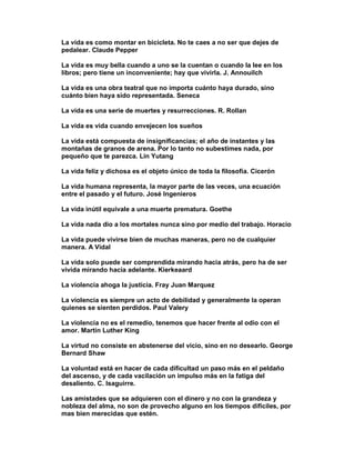 La vida es como montar en bicicleta. No te caes a no ser que dejes de
pedalear. Claude Pepper

La vida es muy bella cuando a uno se la cuentan o cuando la lee en los
libros; pero tiene un inconveniente; hay que vivirla. J. Annouilch

La vida es una obra teatral que no importa cuánto haya durado, sino
cuánto bien haya sido representada. Seneca

La vida es una serie de muertes y resurrecciones. R. Rollan

La vida es vida cuando envejecen los sueños

La vida está compuesta de insignificancias; el año de instantes y las
montañas de granos de arena. Por lo tanto no subestimes nada, por
pequeño que te parezca. Lin Yutang

La vida feliz y dichosa es el objeto único de toda la filosofía. Cicerón

La vida humana representa, la mayor parte de las veces, una ecuación
entre el pasado y el futuro. José Ingenieros

La vida inútil equivale a una muerte prematura. Goethe

La vida nada dio a los mortales nunca sino por medio del trabajo. Horacio

La vida puede vivirse bien de muchas maneras, pero no de cualquier
manera. A Vidal

La vida solo puede ser comprendida mirando hacia atrás, pero ha de ser
vivida mirando hacia adelante. Kierkeaard

La violencia ahoga la justicia. Fray Juan Marquez

La violencia es siempre un acto de debilidad y generalmente la operan
quienes se sienten perdidos. Paul Valery

La violencia no es el remedio, tenemos que hacer frente al odio con el
amor. Martín Luther King

La virtud no consiste en abstenerse del vicio, sino en no desearlo. George
Bernard Shaw

La voluntad está en hacer de cada dificultad un paso más en el peldaño
del ascenso, y de cada vacilación un impulso más en la fatiga del
desaliento. C. Isaguirre.

Las amistades que se adquieren con el dinero y no con la grandeza y
nobleza del alma, no son de provecho alguno en los tiempos difíciles, por
mas bien merecidas que estén.
 