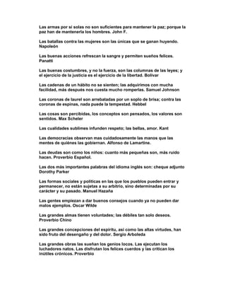 Las armas por sí solas no son suficientes para mantener la paz; porque la
paz han de mantenerla los hombres. John F.

Las batallas contra las mujeres son las únicas que se ganan huyendo.
Napoleón

Las buenas acciones refrescan la sangre y permiten sueños felices.
Panatti

Las buenas costumbres, y no la fuerza, son las columnas de las leyes; y
el ejercicio de la justicia es el ejercicio de la libertad. Bolívar

Las cadenas de un hábito no se sienten; las adquirimos con mucha
facilidad, más después nos cuesta mucho romperlas. Samuel Johnson

Las coronas de laurel son arrebatadas por un soplo de brisa; contra las
coronas de espinas, nada puede la tempestad. Hebbel

Las cosas son percibidas, los conceptos son pensados, los valores son
sentidos. Max Scheler

Las cualidades sublimes infunden respeto; las bellas, amor. Kant

Las democracias observan mas cuidadosamente las manos que las
mentes de quiénes las gobiernan. Alfonso de Lamartine.

Las deudas son como los niños: cuanto más pequeñas son, más ruido
hacen. Proverbio Español.

Las dos más importantes palabras del idioma inglés son: cheque adjunto
Dorothy Parker

Las formas sociales y políticas en las que los pueblos pueden entrar y
permanecer, no están sujetas a su arbitrio, sino determinadas por su
carácter y su pasado. Manuel Hazaña

Las gentes empiezan a dar buenos consejos cuando ya no pueden dar
malos ejemplos. Oscar Wilde

Las grandes almas tienen voluntades; las débiles tan solo deseos.
Proverbio Chino

Las grandes concepciones del espíritu, así como las altas virtudes, han
sido fruto del desengaño y del dolor. Sergio Arboleda

Las grandes obras las sueñan los genios locos. Las ejecutan los
luchadores natos. Las disfrutan los felices cuerdos y las critican los
inútiles crónicos. Proverbio
 