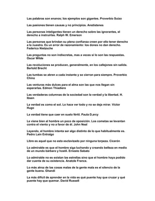 Las palabras son enanos; los ejemplos son gigantes. Proverbio Suizo

Las pasiones tienen causas y no principios. Anstistenes

Las personas inteligentes tienen un derecho sobre las ignorantes, el
derecho a instruirlas. Ralph W. Emerson

Las personas que brindan su plena confianza creen por ello tener derecho
a la nuestra. Es un error de razonamiento: los dones no dan derecho.
Federico Nietzsche

Las preguntas no son indiscretas, mas a veces sí lo son las respuestas.
Oscar Wilde

Las revoluciones se producen, generalmente, en los callejones sin salida.
Bertold Brecht

Las tumbas se abren a cada instante y se cierran para siempre. Proverbio
Chino

Las venturas más dulces para el alma son las que nos llegan sin
esperarlas. Edmon Thiadiere

Las verdaderas columnas de la sociedad son la verdad y la libertad. H.
Ibsen

La verdad es como el sol. Lo hace ver todo y no se deja mirar. Víctor
Hugo

La verdad tiene que caer en suelo fértil. Paula D,arcy

Le viene bien al hombre un poco de oposición. Los cometas se levantan
contra el viento y no a favor de él. John Neal

Leyendo, el hombre intenta ser algo distinto de lo que habitualmente es.
Pedro Laín Entralgo

Libre es aquel que no esta esclavizado por ninguna torpeza. Cicerón

Lo admirable es que el hombre siga luchando y creando belleza en medio
de un mundo bárbaro y hostil. Ernesto Sabato

Lo admirable no es existan las estrellas sino que el hombre haya podido
dar cuenta de su existencia. Anatole France.

Lo más atroz de las cosas malas de la gente mala es el silencio de la
gente buena. Ghandi

La más difícil de aprender en la vida es qué puente hay que cruzar y qué
puente hay que quemar. David Russell
 