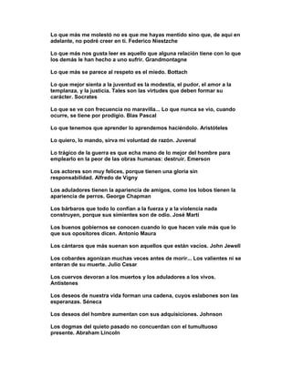 Lo que más me molestó no es que me hayas mentido sino que, de aquí en
adelante, no podré creer en tí. Federico Niestzche

Lo que más nos gusta leer es aquello que alguna relación tiene con lo que
los demás le han hecho a uno sufrir. Grandmontagne

Lo que más se parece al respeto es el miedo. Bottach

Lo que mejor sienta a la juventud es la modestia, el pudor, el amor a la
templanza, y la justicia. Tales son las virtudes que deben formar su
carácter. Socrates

Lo que se ve con frecuencia no maravilla... Lo que nunca se vio, cuando
ocurre, se tiene por prodigio. Blas Pascal

Lo que tenemos que aprender lo aprendemos haciéndolo. Aristóteles

Lo quiero, lo mando, sirva mi voluntad de razón. Juvenal

Lo trágico de la guerra es que echa mano de lo mejor del hombre para
emplearlo en la peor de las obras humanas: destruir. Emerson

Los actores son muy felices, porque tienen una gloria sin
responsabilidad. Alfredo de Vigny

Los aduladores tienen la apariencia de amigos, como los lobos tienen la
apariencia de perros. George Chapman

Los bárbaros que todo lo confían a la fuerza y a la violencia nada
construyen, porque sus simientes son de odio. José Martí

Los buenos gobiernos se conocen cuando lo que hacen vale más que lo
que sus opositores dicen. Antonio Maura

Los cántaros que más suenan son aquellos que están vacíos. John Jewell

Los cobardes agonizan muchas veces antes de morir... Los valientes ni se
enteran de su muerte. Julio Cesar

Los cuervos devoran a los muertos y los aduladores a los vivos.
Antistenes

Los deseos de nuestra vida forman una cadena, cuyos eslabones son las
esperanzas. Séneca

Los deseos del hombre aumentan con sus adquisiciones. Johnson

Los dogmas del quieto pasado no concuerdan con el tumultuoso
presente. Abraham Lincoln
 