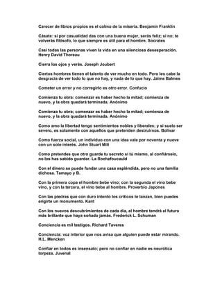 Carecer de libros propios es el colmo de la miseria. Benjamin Franklin

Cásate: si por casualidad das con una buena mujer, serás feliz; si no; te
volverás filósofo, lo que siempre es útil para el hombre. Socrates

Casi todas las personas viven la vida en una silenciosa desesperación.
Henry David Thoreau

Cierra los ojos y verás. Joseph Joubert

Ciertos hombres tienen el talento de ver mucho en todo. Pero les cabe la
desgracia de ver todo lo que no hay, y nada de lo que hay. Jaime Balmes

Cometer un error y no corregirlo es otro error. Confucio

Comienza tu obra: comenzar es haber hecho la mitad; comienza de
nuevo, y la obra quedará terminada. Anónimo

Comienza tu obra; comenzar es haber hecho la mitad; comienza de
nuevo, y la obra quedará terminada. Anónimo

Como amo la libertad tengo sentimientos nobles y liberales; y si suelo ser
severo, es solamente con aquellos que pretenden destruirnos. Bolívar

Como fuerza social, un individuo con una idea vale por noventa y nueve
con un solo interés. John Stuart Mill

Como pretendes que otro guarde tu secreto si tú mismo, al confiárselo,
no los has sabido guardar. La Rochefoucauld

Con el dinero se puede fundar una casa espléndida, pero no una familia
dichosa. Tamayo y B.

Con la primera copa el hombre bebe vino; con la segunda el vino bebe
vino, y con la tercera, el vino bebe al hombre. Proverbio Japones

Con las piedras que con duro intento los críticos te lanzan, bien puedes
erigirte un monumento. Kant

Con los nuevos descubrimientos de cada día, el hombre tendrá el futuro
más brillante que haya soñado jamás. Frederick L. Schuman

Conciencia es mil testigos. Richard Taveres

Conciencia: voz interior que nos avisa que alguien puede estar mirando.
H.L. Mencken

Confiar en todos es insensato; pero no confiar en nadie es neurótica
torpeza. Juvenal
 