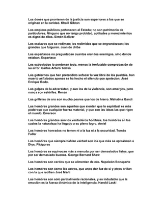 Los dones que provienen de la justicia son superiores a los que se
originan en la caridad. Khalil Gibran

Los empleos públicos pertenecen al Estado; no son patrimonio de
particulares. Ninguno que no tenga probidad, aptitudes y merecimientos
es digno de ellos. Simón Bolivar

Los esclavos que se rediman; los redimidos que se engrandezcan; los
grandes que fulguren. Juan de Uribe

Los espartanos no preguntaban cuantos eran los enemigos, sino donde
estaban. Espartaco

Los extraviados lo perdonan todo, menos la irrefutable comprobación de
su error. Carlos Arturo Torres

Los gobiernos que han pretendido sofocar la voz libre de los pueblos, han
muerto asfixiados apenas se ha hecho el silencio que apetecían. José
Enrique Rodo.

Los golpes de la adversidad, y aun los de la violencia, son amargos, pero
nunca son estériles. Renan

Los grilletes de oro son mucho peores que los de hierro. Mahatma Gandi

Los hombres grandes son aquellos que sienten que lo espiritual es más
poderoso que cualquier fuerza material, y que son las ideas las que rigen
el mundo. Emerson

Los hombres grandes son los verdaderos hombres, los hombres en los
cuales la naturaleza ha llegado a su pleno logro. Amiel

Los hombres honrados no temen ni a la luz ni a la oscuridad. Tomás
Fuller

Los hombres que siempre hablan verdad son los que más se aproximan a
Dios. Pitágoras

Los hombres se equivocan más a menudo por ser demasiados listos, que
por ser demasiado buenos. George Bernard Shaw

Los hombres son cerdos que se alimentan de oro. Napoleón Bonaparte

Los hombres son como los astros, que unos dan luz de sí y otros brillan
con la que reciben José Martí

Los hombres son solo parcialmente racionales, y es indudable que la
emoción es la fuerza dinámica de la inteligencia. Harold Laski
 