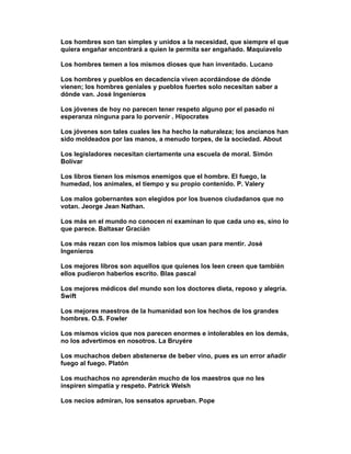 Los hombres son tan simples y unidos a la necesidad, que siempre el que
quiera engañar encontrará a quien le permita ser engañado. Maquiavelo

Los hombres temen a los mismos dioses que han inventado. Lucano

Los hombres y pueblos en decadencia viven acordándose de dónde
vienen; los hombres geniales y pueblos fuertes solo necesitan saber a
dónde van. José Ingenieros

Los jóvenes de hoy no parecen tener respeto alguno por el pasado ni
esperanza ninguna para lo porvenir . Hipocrates

Los jóvenes son tales cuales les ha hecho la naturaleza; los ancianos han
sido moldeados por las manos, a menudo torpes, de la sociedad. About

Los legisladores necesitan ciertamente una escuela de moral. Simón
Bolívar

Los libros tienen los mismos enemigos que el hombre. El fuego, la
humedad, los animales, el tiempo y su propio contenido. P. Valery

Los malos gobernantes son elegidos por los buenos ciudadanos que no
votan. Jeorge Jean Nathan.

Los más en el mundo no conocen ni examinan lo que cada uno es, sino lo
que parece. Baltasar Gracián

Los más rezan con los mismos labios que usan para mentir. José
Ingenieros

Los mejores libros son aquellos que quienes los leen creen que también
ellos pudieron haberlos escrito. Blas pascal

Los mejores médicos del mundo son los doctores dieta, reposo y alegría.
Swift

Los mejores maestros de la humanidad son los hechos de los grandes
hombres. O.S. Fowler

Los mismos vicios que nos parecen enormes e intolerables en los demás,
no los advertimos en nosotros. La Bruyére

Los muchachos deben abstenerse de beber vino, pues es un error añadir
fuego al fuego. Platón

Los muchachos no aprenderán mucho de los maestros que no les
inspiren simpatía y respeto. Patrick Welsh

Los necios admiran, los sensatos aprueban. Pope
 