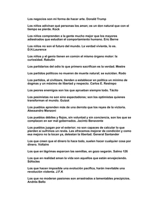 Los negocios son mi forma de hacer arte. Donald Trump

Los niños adivinan qué personas los aman; es un don natural que con el
tiempo se pierde. Kock

Los niños comprenden a la gente mucho mejor que los mayores
adiestrados que estudian el comportamiento humano. Eric Berne

Los niños no son el futuro del mundo. La verdad viviente, lo es.
D.H.Laurence

Los niños y el genio tienen en común el mismo órgano motor: la
curiosidad. Rabutin

Los partidarios del odio lo que primero sacrifican es la verdad. Mestre

Los partidos políticos no mueren de muerte natural; se suicidan. Rodo

Los partidos, al civilizare, tienden a establecer en política un mínimo de
dogmas y un máximo de libertad y respecto. Carlos E. Restrepo

Los peores enemigos son los que aprueban siempre todo. Tácito

Los pesimistas no son sino espectadores; son los optimistas quienes
transforman el mundo. Guizot

Los pueblos aprenden más de una derrota que los reyes de la victoria.
Alessandro Manzoni

Los pueblos débiles y flojos, sin voluntad y sin conciencia, son los que se
complacen en ser mal gobernados. Jacinto Benavente

Los pueblos juzgan por el exterior; no son capaces de calcular lo que
pierden si sufrimos un revés. Les ofrecemos mejorar de condición y como
esa mejora no la tocan ya, detestan la libertad. General Santander

Los que creen que el dinero lo hace todo, suelen hacer cualquier cosa por
dinero. Voltaire

Los que en lágrimas esparcen las semillas, en gozo segarán. Salmo 126

Los que en realidad aman la vida son aquellos que están envejeciendo.
Sófocles

Los que hacen imposible una evolución pacífica, harán inevitable una
revolución violenta. J.F.K

Los que no moderan pasiones son arrastrados a lamentables precipicios.
Andrés Bello
 
