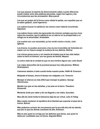 Los que poseen el espíritu de discernimiento saben cuanta diferencia
puede mediar entre dos palabras parecidas, según los lugares y las
circunstancias que las acompañen. Blas pascal

Los que se quejan de la forma como rebota la pelota, son aquellos que no
la saben golpear. José Ingenieros

Los sabios buscan la sabiduría; los necios creen haberla encontrado.
Napoleón

Los sabios tienen sobre los ignorantes las mismas ventajas que los vivos
sobre los muertos; que la sabiduría es un adorno en la prosperidad y un
refugio en la adversidad. Aristoteles

Los sueños son una necesidad, yo los vendo noche a noche. Julio
Iglesias

Los tiranos no pueden acercarse a los muros invencibles de Colombia sin
expiar con su impura sangre la audacia de sus delirios. Bolivar

Los únicos goces puros y sin mezcla de tristeza que le han sido dados
sobre la tierra al hombre, son los goces de familia. Mazzini

Lo único malo de la verdad es que no sea mentira alguna vez. León Daudi

Los viejos desconfían de la juventud porque han sido jóvenes. William
Shakespeare

Llamamos destino a todo cuanto limita nuestro poder. Raflh W. Emerson

Malgasté el tiempo, ahora el tiempo me malgasta a mí. Terencio

Manejar el silencio es más difícil que manejar la palabra. George
Clemenceau

Mantén tus ojos en las estrellas, y tus pies en la tierra. Theodoro
Roosevelt

Mantente ávido por saber y tal vez llegarás a ser sabio. Isocrates

Mas allá de cierto limite la tolerancia deja de ser virtud. Julio A Falleg

Más cuesta mantener el equilibrio de la libertad que soportar el peso de la
tiranía. Bolívar

Más podemos conocer de una persona por lo que ella dice de los demás,
que por lo que los demás comentan de ella. Emerson

Más te ama quien te corrige por los defectos que tienes, que quien te
alaba por cualidades que no tienes. Sagrada Biblia
 