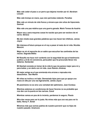 Más vale ceder el paso a un perro que dejarse morder por él. Abraham
Lincoln

Más vale trompo en mano, que cien perinolas rodando. Penaliza

Más vale un minuto de vida franca y sincera que cien años de hipocresía.
Ganivet

Más vale una paz relativa que una guerra ganada. Marie Teresa de Austria

Mayor soy y para mayores cosas he nacido que para ser esclavo de mi
carne. Séneca

Me dan miedo esas grandes palabras que nos hacen tan infelices. James
Joyce

Me interesa el futuro porque en el voy a pasar el resto de mi vida. Nicolás
Mancini

Mejor es oír el reproche de un sabio que escuchar las cantinelas de los
necios. Sagrada Biblia

Mi filosofía me hace vivir contento con la seguridad de que el testimonio
publico y el de mi conciencia, persuaden que he procurado llenar mis
deberes. Santander

Mi libertad consiste en tomar de la vida lo que me parece mejor para mí y
para todos; y en darlo con mi vida. Juan Ramón Jiménez

Mi mejor amigo es el que enmienda mis errores o reprueba mis
desaciertos . San Martín

Mi niñez se inclina a mi lado. Demasiado lejos para que yo apoye una
mano en ella por una vez ligeramente. James Joyce

Mi pesimismo no es sino una variedad del optimismo. Jean Cocteau

Mientras estemos en condiciones de hacer favores no es probable que
nos den con la puerta en las narices. Canal

Mientras vamos en pos de lo incierto, perdemos lo seguro. Plauto

Mira dos veces para ver lo justo. No mires más que una vez para ver lo
bello. Henry F. Amiel

Miremos más que somos padres de nuestro porvenir que no hijos de
nuestro pasado. Unamuno
 