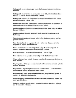 Nadie puede en su vida escapar a una deplorable crisis de entusiasmo.
Stendhal

Nadie puede hacer el bien en un espacio de su vida, mientras hace daño
en otro. La vida es un todo indivisible. Gandhi

Nadie puede jactarse de ser persona completa si no ha conocido varias
veces la desdicha. Carole Klein

Nadie puede llegar a la cima armado sólo de talento. Dios da el talento; el
trabajo transforma el talento en genio. Anna Pavlova

Nadie que esté entusiasmado con su trabajo puede temer nada de la vida.
Samuel Goldwyn

Nadie trabaja tan duro por su dinero como quien se casa con él. Fran
McKinney

Natural es que nos causen mayor admiración las cosas nuevas que las
grandes. Séneca

Necesitamos hombres cuya conciencia sea tan leal al deber como la
brújula lo es al polo. Elena de White

Ni aún permaneciendo sentado junto al fuego de su hogar puede el
hombre escapar a la sentencia de su destino. Esquilo

Ni el rey comería... si el labrador no labrase. Lope de Vega

Ni el sol, ni la muerte pueden mirarse fijamente. La Rochefoucauld

Ni una palabra ni una mirada obscena manchen la casa en donde haya un
niño. Juvenal

Ningún poder político puede sostenerse indefinidamente contra la opinión
pública. Napoleón

Ninguna cosa impuesta por la violencia será duradera. La violencia lleva
implícita en sí misma la debilidad. Paul Valery

Ninguna fuerza doma, ningún tiempo consume, ningún mérito iguala, el
nombre de la libertad. Maquiavelo

Ninguna pérdida debe sernos más sensible que la del tiempo, puesto que
es irreparable. Zenón

Ninguno, imitando a otros llegó a ser auténticamente grande...y dejo de
ser él. Samuel H. Johnson
 