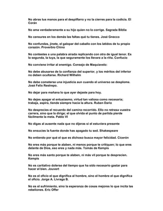 No abras tus manos para el despilfarro y no la cierres para la codicia. El
Corán

No ama verdaderamente a su hijo quien no lo corrige. Sagrada Biblia

No censures en los demás las faltas qué tu tienes. José Gnecco

No confundas, jinete, el galopar del caballo con los latidos de tu propio
corazón. Proverbio Chino

No contestes a una palabra airada replicando con otra de igual tenor. Es
la segunda, la tuya, la que seguramente los llevara a la riña. Confucio

No conviene irritar al enemigo. Consejo de Maquiavelo:

No debe abusarse de la confianza del superior, y los méritos del inferior
no deben ocultarse. Richard Wilhelm

No debe cometerse una injusticia aun cuando el universo se desplome.
José Felix Restrepo.

No dejar para mañana lo que ayer dejaste para hoy.

No dejes apagar el entusiasmo, virtud tan valiosa como necesaria;
trabaja, aspira, tiende siempre hacia la altura. Ruben Dario

No desprecies el recuerdo del camino recorrido. Ello no retrasa vuestra
carrera, sino que la dirige; el que olvida el punto de partida pierde
fácilmente la meta. Pablo VI

No digas al ausente nada que no dijeras si el estuviera presente

No ensucies la fuente donde has apagado tu sed. Shakespeare

No entiendo por qué el que es dichoso busca mayor felicidad. Cicerón

No eres más porque te alaben, ni menos porque te critiquen; lo que eres
delante de Dios, eso eres y nada más. Tomás de Kempis

No eres más santo porque te alaben, ni más vil porque te desprecien.
Kempis

No es caritativo dolerse del tiempo que ha sido necesario gastar para
hacer el bien. Jouvert

No es el oficio el que dignifica al hombre, sino el hombre el que dignifica
el oficio. Jorge A. Livraga B.

No es el sufrimiento, sino la esperanza de cosas mejores lo que incita las
rebeliones. Eric Offer
 