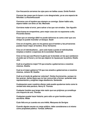 Con frecuencia cerramos los ojos para ver bellas cosas. Emile Pontich

Conocer las cosas que lo hacen a uno desgraciado, ya es una especia de
felicidad. La Rochefoucauld

Converso con el hombre que siempre va conmigo. Quien hablo solo,
espera hablar con Dios un día. Machado

Conviene matar el error, pero salvar a los que van errados . San Agustín

Cosa buena es arrepentirse, pero mejor cosa aún no exponerse a ello.
Proverbio Danes

Creer que un enemigo débil no puede dañarnos es como creer que una
chispa no puede incendiar un bosque. Saadi

Creo en el espíritu, pero no me parece que el hambre y las privaciones
puedan hacer mejor al hombre. Erico Verissimo

Creo en el individualismo... pero solo hasta cuando el individualista
empieza a medrar a expensas de la sociedad. Roosevelt

Creo en los que sacrificaron la gloria por la bondad, en los que cambiaron
el poder por el honor y en los que dejaron la riqueza por la justicia. Eladio
Jara

Cuál es el gobierno mejor? El que enseña a gobernarnos a nosotros
mismos. Goethe

Cual es el mejor gobierno? El que nos enseña a gobernarnos a nosotros
mismos. Johann W. Goethe

Cuál es el modo de gobernar colonias?. Darles funcionarios, aunque no
los quieran; darles leyes que no han concurrido a formar; quitarles toda
representación y exigirles ciega obediencia. Santander

Cualesquiera sean nuestros afanes nada puede ayudarnos tanto como la
verdad solo ésta perdura. Henry D. Thoreau

Cualquier hombre que tenga más razón que sus prójimos ya constituye
una mayoría de uno. Thoreau

Cualquiera puede hacer historia; pero sólo un gran hombre puede
escribirla. Wilde

Cuán feliz era yo cuando era una infeliz. Marquesa de Sevigne

Cuando alguien asume un cargo público, debe considerarse a sí mismo
como propiedad pública. Tomáas Jefferson
 