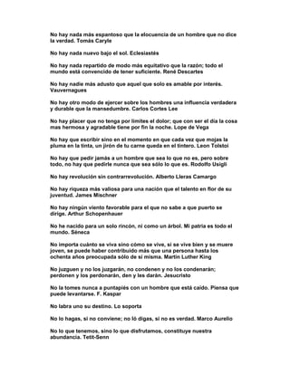 No hay nada más espantoso que la elocuencia de un hombre que no dice
la verdad. Tomás Caryle

No hay nada nuevo bajo el sol. Eclesiastés

No hay nada repartido de modo más equitativo que la razón; todo el
mundo está convencido de tener suficiente. René Descartes

No hay nadie más adusto que aquel que solo es amable por interés.
Vauvernagues

No hay otro modo de ejercer sobre los hombres una influencia verdadera
y durable que la mansedumbre. Carlos Cortes Lee

No hay placer que no tenga por límites el dolor; que con ser el día la cosa
mas hermosa y agradable tiene por fin la noche. Lope de Vega

No hay que escribir sino en el momento en que cada vez que mojas la
pluma en la tinta, un jirón de tu carne queda en el tintero. Leon Tolstoi

No hay que pedir jamás a un hombre que sea lo que no es, pero sobre
todo, no hay que pedirle nunca que sea sólo lo que es. Rodolfo Usigli

No hay revolución sin contrarrevolución. Alberto Lleras Camargo

No hay riqueza más valiosa para una nación que el talento en flor de su
juventud. James Mischner

No hay ningún viento favorable para el que no sabe a que puerto se
dirige. Arthur Schopenhauer

No he nacido para un solo rincón, ni como un árbol. Mi patria es todo el
mundo. Séneca

No importa cuánto se viva sino cómo se vive, si se vive bien y se muere
joven, se puede haber contribuido más que una persona hasta los
ochenta años preocupada sólo de sí misma. Martín Luther King

No juzguen y no los juzgarán, no condenen y no los condenarán;
perdonen y los perdonarán, den y les darán. Jesucristo

No la tomes nunca a puntapiés con un hombre que está caído. Piensa que
puede levantarse. F. Kaspar

No labra uno su destino. Lo soporta

No lo hagas, si no conviene; no ló digas, si no es verdad. Marco Aurelio

No lo que tenemos, sino lo que disfrutamos, constituye nuestra
abundancia. Tetit-Senn
 