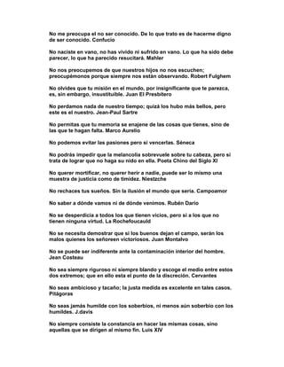 No me preocupa el no ser conocido. De lo que trato es de hacerme digno
de ser conocido. Confucio

No naciste en vano, no has vivido ni sufrido en vano. Lo que ha sido debe
parecer, lo que ha parecido resucitará. Mahler

No nos preocupemos de que nuestros hijos no nos escuchen;
preocupémonos porque siempre nos están observando. Robert Fulghem

No olvides que tu misión en el mundo, por insignificante que te parezca,
es, sin embargo, insustituible. Juan El Presbítero

No perdamos nada de nuestro tiempo; quizá los hubo más bellos, pero
este es el nuestro. Jean-Paul Sartre

No permitas que tu memoria se enajene de las cosas que tienes, sino de
las que te hagan falta. Marco Aurelio

No podemos evitar las pasiones pero sí vencerlas. Séneca

No podrás impedir que la melancolía sobrevuele sobre tu cabeza, pero sí
trata de lograr que no haga su nido en ella. Poeta Chino del Siglo XI

No querer mortificar, no querer herir a nadie, puede ser lo mismo una
muestra de justicia como de timidez. Niestzche

No rechaces tus sueños. Sin la ilusión el mundo que sería. Campoamor

No saber a dónde vamos ni de dónde venimos. Rubén Darío

No se desperdicia a todos los que tienen vicios, pero sí a los que no
tienen ninguna virtud. La Rochefoucauld

No se necesita demostrar que si los buenos dejan el campo, serán los
malos quienes los señoreen victoriosos. Juan Montalvo

No se puede ser indiferente ante la contaminación interior del hombre.
Jean Costeau

No sea siempre riguroso ni siempre blando y escoge el medio entre estos
dos extremos; que en ello esta el punto de la discreción. Cervantes

No seas ambicioso y tacaño; la justa medida es excelente en tales casos.
Pitágoras

No seas jamás humilde con los soberbios, ni menos aún soberbio con los
humildes. J.davis

No siempre consiste la constancia en hacer las mismas cosas, sino
aquellas que se dirigen al mismo fin. Luis XIV
 