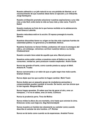 Nuestra adhesión a un jefe natural no es una pérdida de libertad, es el
reconocimiento de que nuestras ideas tiene un ejecutor y un intérprete.
Jorge Santayana

Nuestra civilización promete solucionar nuestras aspiraciones a una vida
más y más fácil; entre tanto la vida se hace más y más vacia. Frank K.
Notch

Nuestra madurez es fruto de lo que hemos recibido en la adolescencia.
José Gnecco Laborde.

Nuestra naturaleza está en la acción. El reposo presagia la muerte.
Séneca

Nuestras discordias tienen su origen en las dos más copiosas fuentes de
calamidad pública: la ignorancia y la debilidad. Bolívar.

Nuestras ilusiones no tienen límites; probamos mil veces la amargura del
cáliz y, sin embargo, volvemos a arrimar nuestros labios a su borde.
Chateaubriand

Nuestro corazón tiene edad de aquello que ama. Marcel prevost

Nuestros actos están unidos a nosotros como al fósforo su luz. Nos
consumen, verdad es, pero producen nuestro esplendor. Andre Guide

Nunca tan grande el fuerte, como cuando presta su apoyo al débil.
Antonio R. Trueba

Nunca convencerás a un ratón de que un gato negro trae mala suerte.
Graham Greene

Nunca dejes que los que sueñen te hagan cambiar. Mark Twain

Nunca dudes que un pequeño grupo de ciudadanos pensantes y
comprometidos pueden cambiar el mundo. De hecho, son los únicos que
lo han logrado. Margaret Mead

Nunca hagas apuestas. Si sabes que has de ganar al otro, eres un
tramposo...Y si no lo sabes, eres un tonto. Confucio

Nunca la prudencia yerra. Tirso de Molina

Nunca midas la altura de una montaña, sino hasta que corones la cima.
Entonces verás cuan baja era. Dag Hammarskjold

Nunca muestra un hombre tan claramente su carácter como cuando
describe el carácter de otro hombre. J.P. Richter

Nunca se da tanto como cuando se da esperanzas. Anatole France
 